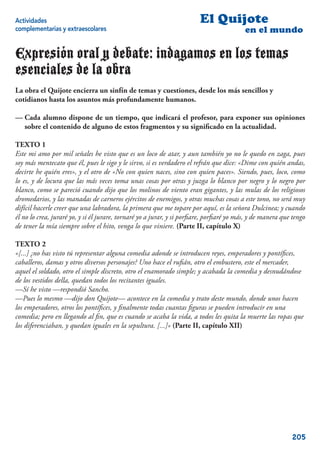 Actividades                                                             El Quijote
complementarias y extraescolares                                                         en el mundo

Expresión oral y debate: indagamos en los temas
esenciales de la obra
La obra el Quijote encierra un sinfín de temas y cuestiones, desde los más sencillos y
cotidianos hasta los asuntos más profundamente humanos.

— Cada alumno dispone de un tiempo, que indicará el profesor, para exponer sus opiniones
  sobre el contenido de alguno de estos fragmentos y su signiﬁcado en la actualidad.

TEXTO 1
Este mi amo por mil señales he visto que es un loco de atar, y aun también yo no le quedo en zaga, pues
soy más mentecato que él, pues le sigo y le sirvo, si es verdadero el refrán que dice: «Dime con quién andas,
decirte he quién eres», y el otro de «No con quien naces, sino con quien paces». Siendo, pues, loco, como
lo es, y de locura que las más veces toma unas cosas por otras y juzga lo blanco por negro y lo negro por
blanco, como se pareció cuando dijo que los molinos de viento eran gigantes, y las mulas de los religiosos
dromedarios, y las manadas de carneros ejércitos de enemigos, y otras muchas cosas a este tono, no será muy
difícil hacerle creer que una labradora, la primera que me topare por aquí, es la señora Dulcinea; y cuando
él no lo crea, juraré yo, y si él jurare, tornaré yo a jurar, y si porﬁare, porﬁaré yo más, y de manera que tengo
de tener la mía siempre sobre el hito, venga lo que viniere. (Parte II, capítulo X)

TEXTO 2
«[...] ¿no has visto tú representar alguna comedia adonde se introducen reyes, emperadores y pontíﬁces,
caballeros, damas y otros diversos personajes? Uno hace el ruﬁán, otro el embustero, este el mercader,
aquel el soldado, otro el simple discreto, otro el enamorado simple; y acabada la comedia y desnudándose
de los vestidos della, quedan todos los recitantes iguales.
—Sí he visto —respondió Sancho.
—Pues lo mesmo —dijo don Quijote— acontece en la comedia y trato deste mundo, donde unos hacen
los emperadores, otros los pontíﬁces, y ﬁnalmente todas cuantas ﬁguras se pueden introducir en una
comedia; pero en llegando al ﬁn, que es cuando se acaba la vida, a todos les quita la muerte las ropas que
los diferenciaban, y quedan iguales en la sepultura. [...]» (Parte II, capítulo XII)




                                                                                                           205
 