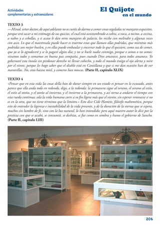 Actividades                                                           El Quijote
complementarias y extraescolares                                                       en el mundo

TEXTO 3
—Mirad, señor doctor, de aquí adelante no os curéis de darme a comer cosas regaladas ni manjares esquisitos,
porque será sacar a mi estómago de sus quicios, el cual está acostumbrado a cabra, a vaca, a tocino, a cecina,
a nabos y a cebollas, y si acaso le dan otros manjares de palacio, los recibe con melindre y algunas veces
con asco. Lo que el maestresala puede hacer es traerme estas que llaman ollas podridas, que mientras más
podridas son mejor huelen, y en ellas puede embaular y encerrar todo lo que él quisiere, como sea de comer,
que yo se lo agradeceré y se lo pagaré algún día; y no se burle nadie conmigo, porque o somos o no somos:
vivamos todos y comamos en buena paz compaña, pues cuando Dios amanece, para todos amanece. Yo
gobernaré esta ínsula sin perdonar derecho ni llevar cohecho, y todo el mundo traiga el ojo alerta y mire
por el virote, porque les hago saber que el diablo está en Cantillana y que si me dan ocasión han de ver
maravillas. No, sino haceos miel, y comeros han moscas. (Parte II, capítulo XLIX)

TEXTO 4
«Pensar que en esta vida las cosas della han de durar siempre en un estado es pensar en lo escusado, antes
parece que ella anda todo en redondo, digo, a la redonda: la primavera sigue al verano, el verano al estío,
el estío al otoño, y el otoño al invierno, y el invierno a la primavera, y así torna a andarse el tiempo con
esta rueda continua; sola la vida humana corre a su ﬁn ligera más que el viento, sin esperar renovarse si no
es en la otra, que no tiene términos que la limiten.» Esto dice Cide Hamete, ﬁlósofo mahomético, porque
esto de entender la ligereza e inestabilidad de la vida presente, y de la duración de la eterna que se espera,
muchos sin lumbre de fe, sino con la luz natural, lo han entendido; pero aquí nuestro autor lo dice por la
presteza con que se acabó, se consumió, se deshizo, se fue como en sombra y humo el gobierno de Sancho.
(Parte II, capítulo LIII)




                                                                                                         206
 