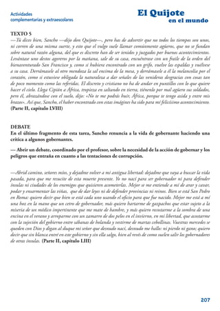 Actividades                                                             El Quijote
complementarias y extraescolares                                                         en el mundo

TEXTO 5
—Tú dices bien, Sancho —dijo don Quijote—, pero has de advertir que no todos los tiempos son unos,
ni corren de una misma suerte, y esto que el vulgo suele llamar comúnmente agüeros, que no se fundan
sobre natural razón alguna, del que es discreto han de ser tenidos y juzgados por buenos acontecimientos.
Levántase uno destos agoreros por la mañana, sale de su casa, encuéntrase con un fraile de la orden del
bienaventurado San Francisco y, como si hubiera encontrado con un grifo, vuelve las espaldas y vuélvese
a su casa. Derrámasele al otro mendoza la sal encima de la mesa, y derrámasele a él la melancolía por el
corazón, como si estuviese obligada la naturaleza a dar señales de las venideras desgracias con cosas tan
de poco momento como las referidas. El discreto y cristiano no ha de andar en puntillos con lo que quiere
hacer el cielo. Llega Cipión a África, tropieza en saltando en tierra, tiénenlo por mal agüero sus soldados,
pero él, abrazándose con el suelo, dijo: «No te me podrás huir, África, porque te tengo asida y entre mis
brazos». Así que, Sancho, el haber encontrado con estas imágines ha sido para mí felicísimo acontecimiento.
(Parte II, capítulo LVIII)


DEBATE
En el último fragmento de esta tarea, Sancho renuncia a la vida de gobernante haciendo una
crítica a algunos gobernantes.

— Abrir un debate, coordinado por el profesor, sobre la necesidad de la acción de gobernar y los
peligros que entraña en cuanto a las tentaciones de corrupción.


—Abrid camino, señores míos, y dejadme volver a mi antigua libertad: dejadme que vaya a buscar la vida
pasada, para que me resucite de esta muerte presente. Yo no nací para ser gobernador ni para defender
ínsulas ni ciudades de los enemigos que quisieren acometerlas. Mejor se me entiende a mí de arar y cavar,
podar y ensarmentar las viñas, que de dar leyes ni de defender provincias ni reinos. Bien se está San Pedro
en Roma: quiero decir que bien se está cada uno usando el oﬁcio para que fue nacido. Mejor me está a mí
una hoz en la mano que un cetro de gobernador, más quiero hartarme de gazpachos que estar sujeto a la
miseria de un médico impertinente que me mate de hambre, y más quiero recostarme a la sombra de una
encina en el verano y arroparme con un zamarro de dos pelos en el invierno, en mi libertad, que acostarme
con la sujeción del gobierno entre sábanas de holanda y vestirme de martas cebollinas. Vuestras mercedes se
queden con Dios y digan al duque mi señor que desnudo nací, desnudo me hallo: ni pierdo ni gano; quiero
decir que sin blanca entré en este gobierno y sin ella salgo, bien al revés de como suelen salir los gobernadores
de otras ínsulas. (Parte II, capítulo LIII)




                                                                                                           207
 