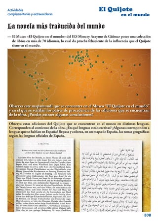 Actividades                                                 El Quijote
complementarias y extraescolares                                           en el mundo

La novela más traducida del mundo
— El Museo «El Quijote en el mundo» del IES Mencey Acaymo de Güímar posee una colección
  de libros en más de 70 idiomas, lo cual da prueba fehaciente de la inﬂuencia que el Quijote
  tiene en el mundo.




 Observa este mapamundi que se encuentra en el Museo “El Quijote en el mundo”
 y en el que se señalan los países de procedencia de las ediciones que se encuentran
 de la obra. ¿Puedes extraer algunas conclusiones?

 Observa estas ediciones del Quijote que se encuentran en el museo en distintas lenguas.
 Corresponden al comienzo de la obra. ¿En qué lenguas están escritas? ¿Algunas corresponden a
 lenguas que se hablan en España? Repasa y colorea, en un mapa de España, las zonas geográﬁcas
 según las lenguas oﬁciales de España.




                                                                                          208
 