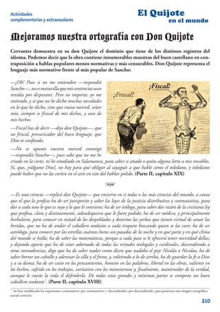 Actividades                                                                            El Quijote
complementarias y extraescolares                                                                            en el mundo

Mejoramos nuestra ortografía con Don Quijote
Cervantes demuestra en su don Quijote el dominio que tiene de los distintos registros del
idioma. Podemos decir que la obra contiene innumerables muestras del buen castellano en con-
traposición a hablas populares menos normativas y más censurables. Don Quijote representa el
lenguaje más normativo frente al más popular de Sancho:

—¡Oh! Pues si no me entienden —respondió
Sancho—, no es maravilla que mis sentencias sean                                               ¡Fiscal!
tenidas por disparates. Pero no importa: yo me                        ¿Friscal?
entiendo, y sé que no he dicho muchas necedades
en lo que he dicho, sino que vuesa merced, señor
mío, siempre es friscal de mis dichos, y aun de
mis hechos.
—Fiscal has de decir —dijo don Quijote—, que
no friscal, prevaricador del buen lenguaje, que
Dios te confunda.
—No se apunte vuestra merced conmigo
—respondió Sancho—, pues sabe que no me he
criado en la corte, ni he estudiado en Salamanca, para saber si añado o quito alguna letra a mis vocablos.
Sí, que, ¡válgame Dios!, no hay para qué obligar al sayagués a que hable como el toledano, y toledanos
puede haber que no las corten en el aire en esto del hablar polido. (Parte II, capítulo XIX)

                                                                ™

—Es una ciencia —replicó don Quijote— que encierra en sí todas o las más ciencias del mundo, a causa
que el que la profesa ha de ser jurisperito y saber las leyes de la justicia distributiva y conmutativa, para
dar a cada uno lo que es suyo y lo que le conviene; ha de ser teólogo, para saber dar razón de la cristiana ley
que profesa, clara y distintamente, adondequiera que le fuere pedido; ha de ser médico, y principalmente
herbolario, para conocer en mitad de los despoblados y desiertos las yerbas que tienen virtud de sanar las
heridas, que no ha de andar el caballero andante a cada triquete buscando quien se las cure; ha de ser
astrólogo, para conocer por las estrellas cuántas horas son pasadas de la noche y en qué parte y en qué clima
del mundo se halla; ha de saber las matemáticas, porque a cada paso se le ofrecerá tener necesidad dellas;
y dejando aparte que ha de estar adornado de todas las virtudes teologales y cardinales, descendiendo a
otras menudencias, digo que ha de saber nadar como dicen que nadaba el peje Nicolás o Nicolao, ha de
saber herrar un caballo y aderezar la silla y el freno, y, volviendo a lo de arriba, ha de guardar la fe a Dios
y a su dama; ha de ser casto en los pensamientos, honesto en las palabras, liberal en las obras, valiente en
los hechos, sufrido en los trabajos, caritativo con los menesterosos y, ﬁnalmente, mantenedor de la verdad,
aunque le cueste la vida el defenderla. De todas estas grandes y mínimas partes se compone un buen
caballero andante7. (Parte II, capítulo XVIII)
7
  «Se han modiﬁcado las expresiones «comutativa» por conmutativa y «decendiendo» por descendiendo, para presentar una imagen ortográﬁca
actual correcta».
                                                                                                                                   210
 