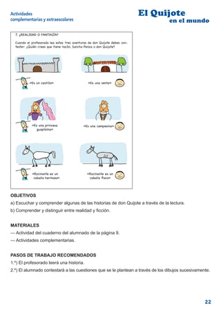 Actividades                                                                   El Quijote
complementarias y extraescolares                                                    en el mundo

  7. ¿REALIDAD O FANTASÍA?

  Cuando el profesor te lea estas aventuras de don Quijote debesdebes con-
             profesorado lea estas tres aventuras de don Quijote contestar:
  testar: ¿Quiénque tiene razón, razón, Sancho Panza o don Quijote?
  ¿Quién crees crees que tiene Sancho Panza o don Quijote? [3]




           «Es un castillo»                      «Es una venta»«




            «Es una princesa                  «Es una campesina»
               guapísima»




            «Rocinante es un                    «Rocinante es un
             caballo hermoso»                    caballo aco»
                                                                          9


OBJETIVOS
a) Escuchar y comprender algunas de las historias de don Quijote a través de la lectura.
b) Comprender y distinguir entre realidad y ﬁcción.


MATERIALES
— Actividad del cuaderno del alumnado de la página 9.
— Actividades complementarias.


PASOS DE TRABAJO RECOMENDADOS
1.º) El profesorado leerá una historia.
2.º) El alumnado contestará a las cuestiones que se le plantean a través de los dibujos sucesivamente.




                                                                                                   22
 
