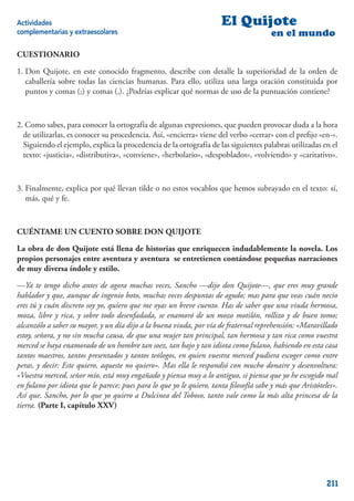 Actividades                                                           El Quijote
complementarias y extraescolares                                                       en el mundo

CUESTIONARIO

1. Don Quijote, en este conocido fragmento, describe con detalle la superioridad de la orden de
   caballería sobre todas las ciencias humanas. Para ello, utiliza una larga oración constituida por
   puntos y comas (;) y comas (,). ¿Podrías explicar qué normas de uso de la puntuación contiene?



2. Como sabes, para conocer la ortografía de algunas expresiones, que pueden provocar duda a la hora
  de utilizarlas, es conocer su procedencia. Así, «encierra» viene del verbo «cerrar» con el preﬁjo «en-».
  Siguiendo el ejemplo, explica la procedencia de la ortografía de las siguientes palabras utilizadas en el
  texto: «justicia», «distributiva», «conviene», «herbolario», «despoblados», «volviendo» y «caritativo».



3. Finalmente, explica por qué llevan tilde o no estos vocablos que hemos subrayado en el texto: sí,
   más, qué y fe.



CUÉNTAME UN CUENTO SOBRE DON QUIJOTE

La obra de don Quijote está llena de historias que enriquecen indudablemente la novela. Los
propios personajes entre aventura y aventura se entretienen contándose pequeñas narraciones
de muy diversa índole y estilo.

—Ya te tengo dicho antes de agora muchas veces, Sancho —dijo don Quijote—, que eres muy grande
hablador y que, aunque de ingenio boto, muchas veces despuntas de agudo; mas para que veas cuán necio
eres tú y cuán discreto soy yo, quiero que me oyas un breve cuento. Has de saber que una viuda hermosa,
moza, libre y rica, y sobre todo desenfadada, se enamoró de un mozo motilón, rollizo y de buen tomo;
alcanzólo a saber su mayor, y un día dijo a la buena viuda, por vía de fraternal reprehensión: «Maravillado
estoy, señora, y no sin mucha causa, de que una mujer tan principal, tan hermosa y tan rica como vuestra
merced se haya enamorado de un hombre tan soez, tan bajo y tan idiota como fulano, habiendo en esta casa
tantos maestros, tantos presentados y tantos teólogos, en quien vuestra merced pudiera escoger como entre
peras, y decir: Este quiero, aqueste no quiero». Mas ella le respondió con mucho donaire y desenvoltura:
«Vuestra merced, señor mío, está muy engañado y piensa muy a lo antiguo, si piensa que yo he escogido mal
en fulano por idiota que le parece; pues para lo que yo le quiero, tanta ﬁlosofía sabe y más que Aristóteles».
Así que, Sancho, por lo que yo quiero a Dulcinea del Toboso, tanto vale como la más alta princesa de la
tierra. (Parte I, capítulo XXV)




                                                                                                          211
 