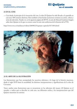 Actividades                                                      El Quijote
complementarias y extraescolares                                                 en el mundo

2) EN EL CINE

— Casi desde el principio de la invención del cine, la obra El Quijote ha sido llevada a la pantalla en
  casi unas 100 versiones distintas. Pero también se han hecho numerosas versiones en cómic, tebeos y
  series de televisión. Puedes ver, en la siguiente página de RTVE, la serie de Manuel Gutiérrez Aragón
  sobre don Quijote en la que se conoce como la serie más ambiciosa de la historia de la TVE.

http://www.rtve.es/mediateca/videos/20090225/quijote-capitulo/457109.shtml




3) EL ARTE DE LA ILUSTRACIÓN

Las ilustraciones que han acompañado las sucesivas ediciones a lo largo de la historia muestran,
desde el siglo XVII hasta la actualidad, las distintas interpretaciones y signiﬁcaciones de la obra de
Cervantes.

Tarea: analiza estas ilustraciones que se encuentran en las ediciones del museo «El Quijote en el
mundo» e indica qué se describe en cada una, sus diferentes estilos y las interpretaciones que del
Quijote muestran sus autores:




                                                                                                  213
 