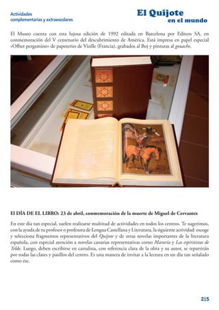 Actividades                                                       El Quijote
complementarias y extraescolares                                                   en el mundo

El Museo cuenta con esta lujosa edición de 1992 editada en Barcelona por Editors SA, en
conmemoración del V centenario del descubrimiento de América. Está impresa en papel especial
«Oﬀset pergamino» de papeteries de Vizille (Francia), grabados al Boj y pinturas al gouache.




El DÍA DE EL LIBRO: 23 de abril, conmemoración de la muerte de Miguel de Cervantes

En este día tan especial, suelen realizarse multitud de actividades en todos los centros. Te sugerimos,
con la ayuda de tu profesor o profesora de Lengua Castellana y Literatura, la siguiente actividad: escoge
y selecciona fragmentos representativos del Quijote y de otras novelas importantes de la literatura
española, con especial atención a novelas canarias representativas como Mararía y Las espiritistas de
Telde. Luego, deben escribirse en cartulina, con referencia clara de la obra y su autor, se repartirán
por todas las clases y pasillos del centro. Es una manera de invitar a la lectura en un día tan señalado
como ése.




                                                                                                    215
 