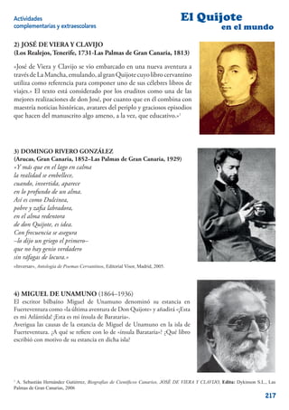 Actividades                                                                   El Quijote
complementarias y extraescolares                                                               en el mundo

2) JOSÉ DE VIERA Y CLAVIJO
(Los Realejos, Tenerife, 1731-Las Palmas de Gran Canaria, 1813)

«José de Viera y Clavijo se vio embarcado en una nueva aventura a
través de La Mancha, emulando, al gran Quijote cuyo libro cervantino
utiliza como referencia para componer uno de sus célebres libros de
viajes.» El texto está considerado por los eruditos como una de las
mejores realizaciones de don José, por cuanto que en él combina con
maestría noticias históricas, avatares del periplo y graciosos episodios
que hacen del manuscrito algo ameno, a la vez, que educativo.»1




3) DOMINGO RIVERO GONZÁLEZ
(Arucas, Gran Canaria, 1852–Las Palmas de Gran Canaria, 1929)
«Y más que en el lago en calma
la realidad se embellece,
cuando, invertida, aparece
en lo profundo de un alma.
Así es como Dulcinea,
pobre y zaﬁa labradora,
en el alma redentora
de don Quijote, es idea.
Con frecuencia se asegura
–lo dijo un griego el primero–
que no hay genio verdadero
sin ráfagas de locura.»
«Inversar», Antología de Poemas Cervantinos, Editorial Visor, Madrid, 2005.




4) MIGUEL DE UNAMUNO (1864–1936)
El escritor bilbaíno Miguel de Unamuno denominó su estancia en
Fuerteventura como «la última aventura de Don Quijote» y añadirá «¡Esta
es mi Atlántida! ¡Esta es mi ínsula de Barataria».
Averigua las causas de la estancia de Miguel de Unamuno en la isla de
Fuerteventura. ¿A qué se reﬁere con lo de «ínsula Barataria»? ¿Qué libro
escribió con motivo de su estancia en dicha isla?




1
 A. Sebastián Hernández Gutiérrez, Biografías de Cientíﬁcos Canarios, JOSÉ DE VIERA Y CLAVIJO, Edita: Dykinson S.L., Las
Palmas de Gran Canarias, 2006
                                                                                                                   217
 
