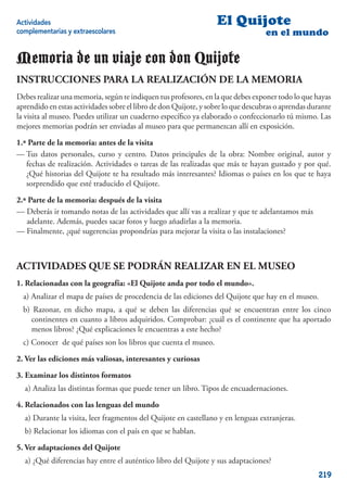 Actividades                                                       El Quijote
complementarias y extraescolares                                                   en el mundo

Memoria de un viaje con don Quijote
INSTRUCCIONES PARA LA REALIZACIÓN DE LA MEMORIA
Debes realizar una memoria, según te indiquen tus profesores, en la que debes exponer todo lo que hayas
aprendido en estas actividades sobre el libro de don Quijote, y sobre lo que descubras o aprendas durante
la visita al museo. Puedes utilizar un cuaderno especíﬁco ya elaborado o confeccionarlo tú mismo. Las
mejores memorias podrán ser enviadas al museo para que permanezcan allí en exposición.

1.ª Parte de la memoria: antes de la visita
— Tus datos personales, curso y centro. Datos principales de la obra: Nombre original, autor y
   fechas de realización. Actividades o tareas de las realizadas que más te hayan gustado y por qué.
   ¿Qué historias del Quijote te ha resultado más interesantes? Idiomas o países en los que te haya
   sorprendido que esté traducido el Quijote.

2.ª Parte de la memoria: después de la visita
— Deberás ir tomando notas de las actividades que allí vas a realizar y que te adelantamos más
   adelante. Además, puedes sacar fotos y luego añadirlas a la memoria.
— Finalmente, ¿qué sugerencias propondrías para mejorar la visita o las instalaciones?



ACTIVIDADES QUE SE PODRÁN REALIZAR EN EL MUSEO
1. Relacionadas con la geografía: «El Quijote anda por todo el mundo».
  a) Analizar el mapa de países de procedencia de las ediciones del Quijote que hay en el museo.
  b) Razonar, en dicho mapa, a qué se deben las diferencias qué se encuentran entre los cinco
    continentes en cuanto a libros adquiridos. Comprobar: ¿cuál es el continente que ha aportado
    menos libros? ¿Qué explicaciones le encuentras a este hecho?
  c) Conocer de qué países son los libros que cuenta el museo.

2. Ver las ediciones más valiosas, interesantes y curiosas

3. Examinar los distintos formatos
  a) Analiza las distintas formas que puede tener un libro. Tipos de encuadernaciones.

4. Relacionados con las lenguas del mundo
  a) Durante la visita, leer fragmentos del Quijote en castellano y en lenguas extranjeras.
  b) Relacionar los idiomas con el país en que se hablan.

5. Ver adaptaciones del Quijote
  a) ¿Qué diferencias hay entre el auténtico libro del Quijote y sus adaptaciones?
                                                                                                    219
 
