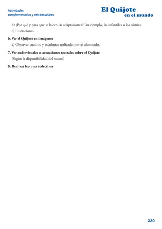 Actividades                                                      El Quijote
complementarias y extraescolares                                                en el mundo

  b) ¿Por qué y para qué se hacen las adaptaciones? Por ejemplo, las infantiles o los cómics.
  c) Ilustraciones.

6. Ver el Quijote en imágenes
  a) Observar cuadros y esculturas realizadas por el alumnado.

7. Ver audiovisuales o actuaciones teatrales sobre el Quijote
  (Según la disponibilidad del museo)

8. Realizar lecturas colectivas




                                                                                                220
 