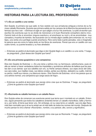 Actividades                                                      El Quijote
complementarias y extraescolares                                                 en el mundo

HISTORIAS PARA LA LECTURA DEL PROFESORADO

1.º) «Es un castillo o una venta»

Don Quijote, la primera vez que salió, lo hizo vestido con sus armaduras antiguas a lomos de su fa-
moso caballo Rocinante. Durante esa primera salida por los campos de la Mancha iba pensando en lo
famoso que iba a ser. –«Dichoso el siglo en que salgan a la luz mis aventuras. Le pido al escritor que
escriba mis aventuras que no se olvide de mencionar a mi buen Rocinante compañero eterno mío».
Caminó todo el día si encontrar ninguna aventura y al anochecer su rocín y él se encontraban muy
cansados y muertos de hambre. Iba buscando con su mirada algún castillo pero entonces vio, no muy
lejos, una venta a la cual llegó cuando anochecía. Pero como todo cuanto pensaba, veía o imaginaba
le parecía que era como lo había leído en los libros de aventuras. Pensó que era un castillo con sus
cuatro torres, su puente levadizo y su foso alrededor.


— Entonces se pedirá al alumnado que diga si don Quijote llegó a un castillo o a una venta. Y luego,
  se preguntará: ¿Qué desea don Quijote que fuera?


2º) «Es una princesa guapísima o una campesina»

Dice don Quijote de Dulcinea: «—Es una reina y señora mía; su hermosura, sobrehumana, pues en
ella se vienen a hacer verdaderos todos los imposibles y quiméricos atributos de belleza que los poe-
tas dan a sus damas: que sus cabellos son oro, su frente campos elíseos, sus cejas arcos del cielo,
sus ojos soles, sus mejillas rosas, sus labios corales, perlas sus dientes, alabastro su cuello, mármol
su pecho, marﬁl sus manos y su blancura nieve». Dice Sancho de Dulcinea: «A mí me parece que es
una señora normal, una campesina que carga sacos de trigo».


— Entonces se pedirá al alumnado que escoja cómo cree que es Dulcinea. Y luego, se preguntará:
  ¿Cómo le gustaría a don Quijote que fuera?




3º) «Rocinante es caballo hermoso o un caballo ﬂaco»

Don Quijote antes de comenzar sus aventuras pensó que tenía que ir montado en un caballo. Enton-
ces, siguió pensando que todos los caballeros andantes tenían un caballo maravilloso, bello y hermo-
so y, por tanto, él tenía que tener uno. Sin embargo, en su casa tenía un caballo que era algo ﬂaco,
más bien normalito que a él se le antojó ser el más bello de todos los rocines del mundo. Después de
mucho pensar le vino a llamar «Rocinante», nombre, a su parecer, alto, sonoro y signiﬁcativo.


— Entonces se pedirá al alumnado que escoja cómo cree que es Rocinante. Y luego, se preguntará:
  ¿Cómo le gustaría a don Quijote que fuera?




                                                                                                   23
 