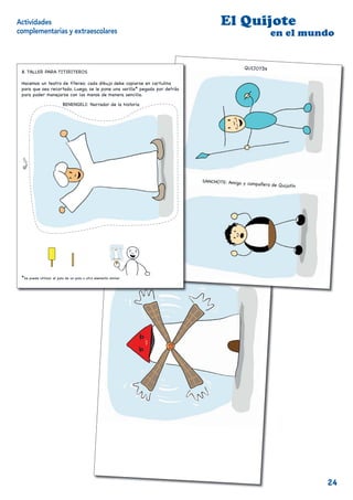Actividades                                                                            El Quijote
complementarias y extraescolares                                                                            en el mundo
                                                                                                                          j
                                                                                                                          en el mundo
                                                                                                 QUIJOTÍN
 8. TALLER PARA TITIRITEROS

 Hacemos un teatro de títeres: cada dibujo debe copiarse en cartulina
 para que sea recortado. Luego, se le pone una varilla* pegada por detrás
 para poder manejarse con las manos de manera sencilla.

                          BENENGELI: Narrador de la historia




                                                                                SANCHOTE: Amigo y
                                                                                                  compañero de Quijot
                                                                                                                     ín




                                                                                            j
                                                                                             en el mundo
                                                                 UN MOLINO DE VIENT
                                                                  N
                                                                                   O

 *Se puede utilizar el palo de un polo u otro elemento similar
                                                                        10                                                      11




                                                                                                    12
                                                                                                                                     24
 
