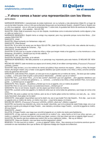 Actividades                                                                     El Quijote
complementarias y extraescolares                                                                   en el mundo

…Y ahora vamos a hacer una representación con los títeres
ACTO ÚNICO

NARRADOR BENENGELI: (caracterizado de árabe tradicional, con su turbante y más elementos) (Sale) En un lugar de
una de las Islas Canarias, vivía un niño que se llamaba Quique pero se hacía llamar Quijotín. ¡Quijotín! Pues sí, Quijotín era
un niño muy especial... era un niño que le encantaba leer. Y, sobre todo, le gustaba leer libros de aventuras de dragones,
fantasmas y gigantes... ¡Con ustedes... QUI-JO-TIN!
QUIJOTIN: ¡Hola! (Sale al escenario muy a lo don Quijote, moviéndose como si estuviera luchando contra alguien y tras
un ratito se vuelve a ir.)
NARRADOR BENENGELI: Quijotín tenía un amigo muy especial, pero muy ignorante porque nunca leía libros... ¡Con
ustedes SAN-CHO-TE!
SANCHOTE: ¡Hola!
QUIJOTIN: (Sigue luchando con fantasmas o algo así)
SANCHOTE: ¡Hola Quique!
QUIJOTIN: Te he dicho mil veces que me llamo QUI-JO-TÍN. ¡Vale! QUI-JO-TÍN y soy el niño más valiente del mundo y
más todavía. El más valiente de Canarias.... Fijo.
SANCHOTE: (asustado) Pero
QUIJOTIN: El niño que va a ayudar a todos los niños y niñas que tengan miedo a los gigantes, o a los monstruos o a los
fantasmas. (Al público) ¿Verdad que soy el más valiente...?
SANCHOTE: ¡Ay!, ¡qué miedo!
QUIJOTIN: No temas, Sanchote, yo te salvaré.
NARRADOR BENENGELI: Me falta presentar a un personaje muy importante para esta historia. El MOLINO DE VIEN-
TO....
MOLINO DE VIENTO: (sale moviendo sus aspas con el viento) ¡Hola! ¡A ver silben conmigo todos¡ ¡Fiuuuuuuu! ¡Fiuuuuuu!
¡Uhhhhh¡ ¡Uhhhh!
QUIJOTIN: (deja de leer y ve a los molinos de viento) (al público) Vaya aventura me espera... ¡Niños y niñas¡ No tengan
miedo! ¡No tengan miedo! ¡Voy a matar a ese gigante diabólico que quiere asustar a los niños y niñas y encima comerse
todas las golosinas del mundo!
SANCHOTE: (sale detrás) Pero, Quijotín, yo creo que no es un gigante sino un molino de viento... De esos que dan vueltas
y vueltas... y sirve para moler el goﬁo o para producir electricidad... ¿Verdad, que es un molino?
QUIJOTIN: Pero, ¿qué dices? Pero, ¿no te das cuenta? ¡Sanchote! ¡que son gigantes!... ¡Son gigantes diabólicos que
quieren asustarnos y comerse las golosinas y... y... comerse... y comerse a los niños y niñas también! Pero, no lo conse-
guirán....! ¿Verdad que es un gigante?
SANCHOTE: Pero, Quijotín... (al público) ¿Verdad que no es un gigante, sino un molino de piedra?
QUIJOTIN: Pero no ves como mueve sus poderosos brazos. ¿Verdad que sí?
SANCHOTE: Eso no son brazos. Quijotín, son las aspas que tienen todos los molinos.
QUIJOTIN: ¡Lucharé contra ese gigante y lo destruiré antes que se coma todas las golosinas y que luego se coma a los
niños...
QUIJOTIN: (Se pone a pelear con los molinos, pero se da un fuerte golpe contra los molinos y se cae) ¡Ay... ay... cómo
duele Sanchote! ¡Qué golpe me he dado!
SANCHOTE: ¡Vaya golpe! ¡Vaya leñazo que se ha dado! ¡Uy, eso sí que duele! Te lo dije Quijotín... Te lo dije... que no era
un gigante sino un molino de viento, un molino muy duro... y que tenía aspas y no brazos.
MOLINO DE VIENTO: ¡Fiuuuuuuu! ¡Fiuuuuuu! ¡Uhhhhh¡ ¡Uhhhh! ¿Qué soy? ¿Molino o gigante?
QUIJOTIN: (se levanta muy dolorido) ¡Ay, cómo me duele! ¡Sanchote, que no te enteras de nada! Estás ciego, era un gi-
gante pero cuando yo le ataqué el mago Frestón... ese malvado y envidioso mago Frestón... convirtió el gigante en molino.
¡El muy fresco!
SANCHOTE: ¿Quién?
QUJOTIN: El mago Frestón, ese mago que convirtió el gigante en un molino de viento para fastidiarme...
SANCHOTE: ¡O sea, qué era un gigante y se convirtió en un molino? ¡Uy... estoy hecho un lío! A ver niños, qué era: ¿un
molino o u gigante? Los que crean que es molino que digan «yoooo» y los que crean que era un gigante digan tuuuuú...
QUIJOTIN: ¡Ay Sancho qué duro estaba ese molino! (Se va muy maltrecho) ¡Adiós.... Me voy al médico!
SANCHOTE: ¡Vaya con Quijotín, creo que tiene mucha imaginación! ¡Adiós!
BENEGELI: Yo creo que era un molino.... ¿o era un gigante? Adiós, niños... Nos veremos en la próxima aventura que en-
contrarán en ese maravilloso libro que se llama «El ingenioso hidalgo don Quijote de la Mancha».




                                                                                                                          25
 
