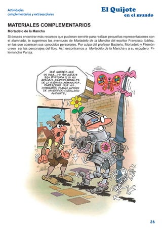 Actividades                                                   El Quijote
complementarias y extraescolares                                             en el mundo

MATERIALES COMPLEMENTARIOS
Mortadelo de la Mancha
Si deseas encontrar más recursos que pudieran servirte para realizar pequeñas representaciones con
el alumnado, te sugerimos las aventuras de Mortadelo de la Mancha del escritor Francisco Ibáñez,
en las que aparecen sus conocidos personajes. Por culpa del profesor Bacterio, Mortadelo y Filemón
creen ser los personajes del libro. Así, encontramos a Mortadelo de la Mancha y a su escudero Fi-
lemoncho Panza.




                                                                                               26
 