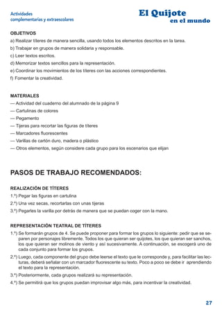 Actividades                                                       El Quijote
complementarias y extraescolares                                                  en el mundo
OBJETIVOS
a) Realizar títeres de manera sencilla, usando todos los elementos descritos en la tarea.
b) Trabajar en grupos de manera solidaria y responsable.
c) Leer textos escritos.
d) Memorizar textos sencillos para la representación.
e) Coordinar los movimientos de los títeres con las acciones correspondientes.
f) Fomentar la creatividad.


MATERIALES
— Actividad del cuaderno del alumnado de la página 9
— Cartulinas de colores
— Pegamento
— Tijeras para recortar las ﬁguras de títeres
— Marcadores ﬂuorescentes
— Varillas de cartón duro, madera o plástico
— Otros elementos, según considere cada grupo para los escenarios que elijan




PASOS DE TRABAJO RECOMENDADOS:

REALIZACIÓN DE TÍTERES
1.º) Pegar las ﬁguras en cartulina
2.º) Una vez secas, recortarlas con unas tijeras
3.º) Pegarles la varilla por detrás de manera que se puedan coger con la mano.


REPRESENTACIÓN TEATRAL DE TÍTERES
1.º) Se formarán grupos de 4. Se puede proponer para formar los grupos lo siguiente: pedir que se se-
     paren por personajes libremente. Todos los que quieran ser quijotes, los que quieran ser sanchos,
     los que quieran ser molinos de viento y así sucesivamente. A continuación, se escogerá uno de
     cada conjunto para formar los grupos.
2.º) Luego, cada componente del grupo debe leerse el texto que le corresponde y, para facilitar las lec-
     turas, deberá señalar con un marcador ﬂuorescente su texto. Poco a poco se debe ir aprendiendo
     el texto para la representación.
3.º) Posteriormente, cada grupos realizará su representación.
4.º) Se permitirá que los grupos puedan improvisar algo más, para incentivar la creatividad.



                                                                                                     27
 