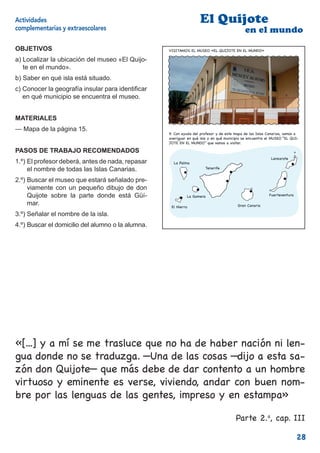 Actividades                                                         El Quijote
complementarias y extraescolares                                                            en el mundo
OBJETIVOS                                          VISITAMOS EL MUSEO «EL QUIJOTE EN EL MUNDO»

a) Localizar la ubicación del museo «El Quijo-
   te en el mundo».
b) Saber en qué isla está situado.
c) Conocer la geografía insular para identiﬁcar
   en qué municipio se encuentra el museo.


MATERIALES
— Mapa de la página 15.
                                                   9. Con ayuda del profesor y de este mapa de las Islas Canarias, vamos a
                                                   averiguar en qué isla y en qué municipio se encuentra el MUSEO “EL QUI-
                                                   JOTE EN EL MUNDO” que vamos a visitar.

PASOS DE TRABAJO RECOMENDADOS
                                                                                                           Lanzarote
1.º) El profesor deberá, antes de nada, repasar      La Palma
     el nombre de todas las Islas Canarias.                            Tenerife


2.º) Buscar el museo que estará señalado pre-
     viamente con un pequeño dibujo de don
     Quijote sobre la parte donde está Güí-                 La Gomera                                     Fuerteventura

     mar.                                           El Hierro                           Gran Canaria

3.º) Señalar el nombre de la isla.
                                                                                                                          15
4.º) Buscar el domicilio del alumno o la alumna.




«[...] y a mí se me trasluce que no ha de haber nación ni len-
gua donde no se traduzga. —Una de las cosas —dijo a esta sa-
zón don Quijote— que más debe de dar contento a un hombre
virtuoso y eminente es verse, viviendo, andar con buen nom-
bre por las lenguas de las gentes, impreso y en estampa»

                                                                                       Parte 2.a, cap. III

                                                                                                                          28
 