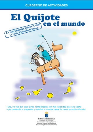 CUADERNO DE ACTIVIDADES



     El Quijote
                        antil
                              (5 añ
                                   os)   en el mundo
               ación Inf Primaria
     iclo Educ ucación
2.º c er ciclo Ed
    1.




—¡Ya, ya vais por esos aires, rompiéndolos con más velocidad que una saeta!
—¡Ya comenzáis a suspender y admirar a cuantos desde la tierra os están mirando!
 