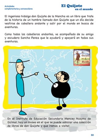 Actividades                               El Quijote
complementarias y extraescolares                     en el mundo

El ingenioso hidalgo don Quijote de la Mancha es un libro que trata
de la historia de un hombre llamado don Quijote que un día decide
vestirse de caballero andante y salir por el mundo en busca de
aventuras.

Como todos los caballeros andantes, va acompañado de su amigo
y escudero Sancho Panza que le ayudará y apoyará en todas sus
aventuras.




   En el Instituto de Educación Secundaria Mencey Acaymo de
   Güímar, hay un museo en el que se puede admirar una colección
   de libros de don Quijote y que iremos a visitar.


                                                                   30
 