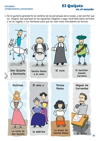 Actividades                                               El Quijote
complementarias y extraescolares                                        en el mundo

1. No te gustaría aprenderte los nombres de los personajes de la novela, y del escritor que
   los imaginó, que aparecen en las siguientes imágenes. Luego, recórtalos sobre cartulina
   y se los regalas a tus familiares para que los usen como marcadores de lectura.




      Don Quijote             Sancho Panza         El cura             El bachiller
      y Rocinante               y su asno                                Sansón
                                                                        Carrasco



        Dulcinea               El ama y             Teresa              Miguel de
                                                    Panza               Cervantes




       La novia de                                La mujer de
                               la sobrina        Sancho Panza
       don Quijote                                                       El autor
                                                                                        31
                                                                                        31
 