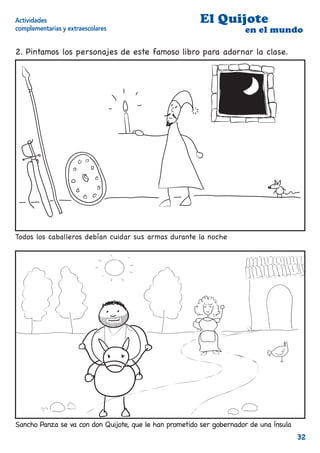 Actividades                                             El Quijote
complementarias y extraescolares                                      en el mundo

2. Pintamos los personajes de este famoso libro para adornar la clase.




Todos los caballeros debían cuidar sus armas durante la noche




Sancho Panza se va con don Quijote, que le han prometido ser gobernador de una ínsula
                                                                                        32
 