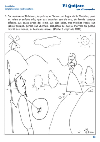Actividades                                      El Quijote
complementarias y extraescolares                             en el mundo

3. Su nombre es Dulcinea; su patria, el Toboso, un lugar de la Mancha; pues
   es reina y señora mía; que sus cabellos son de oro, su frente campos
   elíseos, sus cejas arcos del cielo, sus ojos soles, sus mejillas rosas, sus
   labios corales, perlas sus dientes, alabastro su cuello, mármol su pecho,
   marﬁl sus manos, su blancura nieve... (Parte I, capítulo XIII)




                                                                           33
 