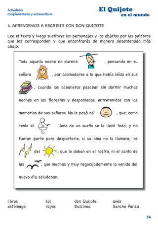 Actividades                                               El Quijote
complementarias y extraescolares                                     en el mundo

4. APRENDEMOS A ESCRIBIR CON DON QUIJOTE

Lee el texto y luego sustituye los personajes y los objetos por las palabras
que les corresponden y que encontrarás de manera desordenada más
abajo.


        Toda aquella noche no durmió [don Quijote], pensando en su


        señora [Dulcinea , por acomodarse a lo que había leído en sus


        [libros] , cuando los caballeros pasaban sin dormir muchas


        noches en las ﬂorestas y despoblados, entretenidos con las


        memorias de sus señoras. No la pasó así [Sancho          ], que, como


        tenía el [estómago] lleno de un sueño se la llevó toda, y no


        fueran parte para despertarle, si su amo no lo llamara, los


        [rayos] del [sol]          , que le daban en el rostro, ni el canto de


        las [aves] , que muchas y muy regocijadamente la venida del


        nuevo día saludaban.




libros                     sol              don Quijote         aves
estómago                   rayos            Dulcinea            Sancho Panza

                                                                                 34
 