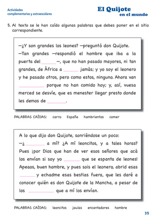 Actividades                                                      El Quijote
complementarias y extraescolares                                                   en el mundo

5. Al texto se le han caído algunas palabras que debes poner en el sitio
   correspondiente.


        —¿Y son grandes los leones? —preguntó don Quijote.
        —Tan grandes —respondió el hombre que iba a la
        puerta del         carro—, que no han pasado mayores, ni tan
        grandes, de África a España jamás; y yo soy el leonero
        y he pasado otros, pero como estos, ninguno. Ahora van
        hambrientos porque no han comido hoy; y, así, vuesa
        merced se desvíe, que es menester llegar presto donde
        les demos de comer                 .


    PALABRAS CAÍDAS:               carro       España     hambrientos      comer




        A lo que dijo don Quijote, sonriéndose un poco:
        —¿Leoncitos a mí? ¿A mí leoncitos, y a tales horas?
        Pues ¡por Dios que han de ver esos señores que acá
        los envían si soy yo hombre que se espanta de leones!
        Apeaos, buen hombre, y pues sois el leonero, abrid esas
        jaulas y echadme esas bestias fuera, que les daré a
        conocer quién es don Quijote de la Mancha, a pesar de
        los encantadores que a mí los envían.


    PALABRAS CAÍDAS:               leoncitos     jaulas     encantadores     hombre
                                                                                            35
 