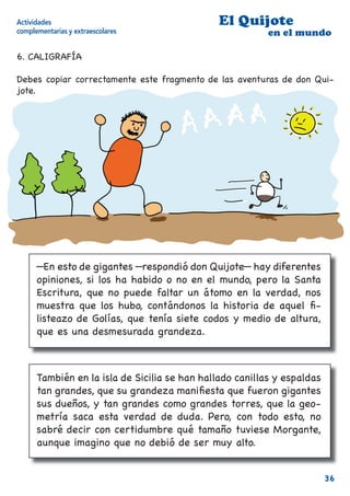 Actividades                                    El Quijote
complementarias y extraescolares                          en el mundo

6. CALIGRAFÍA

Debes copiar correctamente este fragmento de las aventuras de don Qui-
jote.




      —En esto de gigantes —respondió don Quijote— hay diferentes
      opiniones, si los ha habido o no en el mundo, pero la Santa
      Escritura, que no puede faltar un átomo en la verdad, nos
      muestra que los hubo, contándonos la historia de aquel ﬁ-
      listeazo de Golías, que tenía siete codos y medio de altura,
      que es una desmesurada grandeza.



      También en la isla de Sicilia se han hallado canillas y espaldas
      tan grandes, que su grandeza maniﬁesta que fueron gigantes
      sus dueños, y tan grandes como grandes torres, que la geo-
      metría saca esta verdad de duda. Pero, con todo esto, no
      sabré decir con certidumbre qué tamaño tuviese Morgante,
      aunque imagino que no debió de ser muy alto.


                                                                         36
 