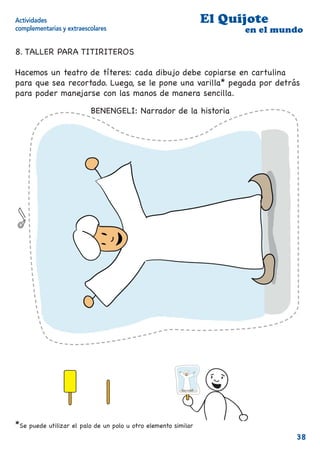 Actividades                                                     El Quijote
complementarias y extraescolares                                      en el mundo

8. TALLER PARA TITIRITEROS

Hacemos un teatro de títeres: cada dibujo debe copiarse en cartulina
para que sea recortado. Luego, se le pone una varilla* pegada por detrás
para poder manejarse con las manos de manera sencilla.

                          BENENGELI: Narrador de la historia




*Se puede utilizar el palo de un polo u otro elemento similar
                                                                               38
 