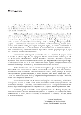 Presentación



         La Consejería de Educación, Universidades, Cultura y Deportes presenta la propuesta didác-
tica El Quijote en el mundo con la intención de ofrecer unos materiales que sirvan para orientar de
manera didáctica la visita del alumnado al Museo del mismo nombre en el IES Mencey Acaymo de
Güímar, en la isla de Tenerife.
          El Museo alberga traducciones del Quijote en más de 70 idiomas, además de toda clase de
ediciones y versiones en diferentes formatos, encuadernaciones e incluso en dimensiones dispares.
En la 2.ª parte de esta magna obra, se encuentra una cita muy apropiada para nuestras intenciones
primordiales. En el capítulo III, el bachiller Sansón Carrasco, en alusión al propio libro, dice «[…] y
a mí se me trasluce que no ha de haber nación ni lengua donde no se traduzga.» A lo que responde don
Quijote: «—Una de las cosas que más debe de dar contento a un hombre virtuoso y eminente es verse,
viviendo, andar con buen nombre por las lenguas de las gentes, impreso y en estampa». Efectivamente, esa
ha sido nuestra intención, la de ofrecer una serie de recursos educativos, en forma de actividades y
tareas de diversa índole y adaptadas a las distintas etapas, edades y niveles, que persiguen que el Quijote
viva y ande entre nuestros alumnos y alumnas.
          Estos materiales, también puede ser utilizados como una herramienta de apoyo al estudio
de esta obra en todas las etapas. Por eso, la propuesta didáctica consta de cuatro cuadernos para cada
uno de los niveles: Infantil-Primaria, Primaria, Secundaria Obligatoria y Secundaria Obligatoria-
Bachillerato. Éstos vienen acompañados de un cuaderno-guía del profesorado, que incluye una expli-
cación detallada de cada una de las tareas y actividades con sus objetivos, competencias básicas que
desarrollan, metodología recomendada y materiales necesarios para su realización.
           Muchas de ellas tienen un claro carácter interdisciplinario que las hacen apropiadas para
trabajar desde varias áreas o materias. También, se han incluido actividades y tareas relacionadas con
la literatura canaria. Concretamente, textos relacionados con la obra o con sus personajes, de escritores
canarios que fueron grandes admiradores de la obra cervantina como Benito Pérez Galdós, Viera y
Clavijo, etc. Además, incitan a la lectura y comprensión de algunos episodios de la obra, a la escritura
creativa y a la búsqueda de información.
         Nuestro mayor deseo a la hora de presentar esta propuesta es el de fomentar y promover una
actitud positiva, en todos los niveles, hacia la enorme transcendencia de esta obra y, especialmente, ante
sus inmortales personajes. La realización, como colofón, de una visita al Museo puede servir no solo para
provocar mayor interés sino para valorar la importancia del Quijote en el mundo y en nuestras vidas.
           Finalmente, queremos manifestar nuestro agradecimiento al IES Mencey Acaymo por el
esfuerzo realizado en la creación, mantenimiento y difusión de este Museo y al autor de los materiales
por hacer de este un recurso didáctico favorecedor del acercamiento del alumnado a esta obra cumbre
de la literatura universal.

                                                                   Victoria González Ares
                                                             Directora General de Ordenación,
                                                            Innovación y Promoción Educativa
 