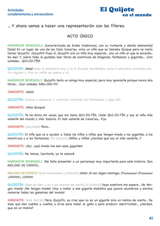 Actividades                                                       El Quijote
complementarias y extraescolares                                                  en el mundo

... Y ahora vamos a hacer una representación con los títeres.

                                          ACTO ÚNICO

NARRADOR BENENGELI: (caracterizado de árabe tradicional, con su turbante y demás elementos)
(Sale) En un lugar de una de las Islas Canarias, vivía un niño que se llamaba Quique pero se hacía
llamar Quijotín. ¡Quijotín! Pues sí, Quijotín era un niño muy especial... era un niño al que le encanta-
ba leer. Y, sobre todo, le gustaba leer libros de aventuras de dragones, fantasmas y gigantes... ¡Con
ustedes... QUI-JO-TÍN!

QUIJOTÍN: ¡Hola! (sale al escenario muy a lo D. Quijote moviéndose como si estuviera luchando con-
tra alguien y tras un ratito se vuelve a ir)

NARRADOR BENENGELI: Quijotín tenía un amigo muy especial, pero muy ignorante porque nunca leía
libros... ¡Con ustedes SAN-CHO-TE!

SANCHOTE: ¡Hola!

QUIJOTÍN: (vuelve a aparecer y continúa luchando con fantasmas o algo así)

SANCHOTE: ¡Hola Quique!

QUIJOTÍN: Te he dicho mil veces que me llamo QUI-JO-TÍN. ¡Vale! QUI-JO-TÍN y soy el niño más
valiente del mundo y más todavía. El más valiente de Canarias... Fijo.

SANCHOTE: (asustado) Pero...

QUIJOTÍN: El niño que va a ayudar a todos los niños y niñas que tengan miedo a los gigantes, a los
monstruos o a los fantasmas. (Al público) ¡Niños y niñas! ¿Verdad que soy el más valiente...?

SANCHOTE: ¡Ay!, ¡qué miedo me dan esos gigantes!

QUIJOTÍN: No temas, Sanchote, yo te salvaré.

NARRADOR BENENGELI: Me falta presentar a un personaje muy importante para esta historia. Don
MOLINO DE VIENTO...

MOLINO DE VIENTO: (sale moviendose y silbando) ¡Hola! ¡A ver, digan conmigo¡ ¡Fiuuuuuuu! ¡Fiuuuuuu!
¡Uhhhhh¡ ¡Uhhhh!

QUIJOTÍN: (deja de leer y ve a los molinos de viento) (al público) Vaya aventura me espera... No ten-
gan miedo! ¡No tengan miedo! ¡Voy a matar a ese gigante diabólico que quiere asustarlos y encima
comerse todas las golosinas del mundo!

SANCHOTE: (sale detrás) Pero, Quijotín, yo creo que no es un gigante sino un molino de viento... De
esos que dan vueltas y vueltas y sirve para moler el goﬁo o para producir electricidad... ¿Verdad,
que es un molino?


                                                                                                     41
 