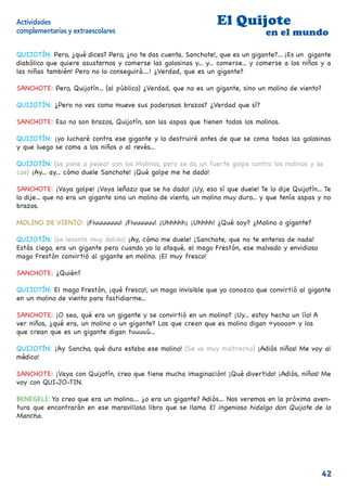 Actividades                                                      El Quijote
complementarias y extraescolares                                                 en el mundo

QUIJOTÍN: Pero, ¿qué dices? Pero, ¿no te das cuenta, Sanchote!, que es un gigante?... ¡Es un gigante
diabólico que quiere asustarnos y comerse las golosinas y... y... comerse... y comerse a los niños y a
las niñas también! Pero no lo conseguirá....! ¿Verdad, que es un gigante?

SANCHOTE: Pero, Quijotín... (al público) ¿Verdad, que no es un gigante, sino un molino de viento?

QUIJOTÍN: ¿Pero no ves como mueve sus poderosos brazos? ¿Verdad que sí?

SANCHOTE: Eso no son brazos, Quijotín, son las aspas que tienen todos los molinos.

QUIJOTÍN: ¡yo lucharé contra ese gigante y lo destruiré antes de que se coma todas las golosinas
y que luego se coma a los niños o al revés...

QUIJOTÍN: (se pone a pelear con los Molinos, pero se da un fuerte golpe contra los molinos y se
cae) ¡Ay... ay... cómo duele Sanchote! ¡Qué golpe me he dado!

SANCHOTE: ¡Vaya golpe! ¡Vaya leñazo que se ha dado! ¡Uy, eso sí que duele! Te lo dije Quijotín... Te
lo dije... que no era un gigante sino un molino de viento, un molino muy duro... y que tenía aspas y no
brazos.

MOLINO DE VIENTO: ¡Fiuuuuuuu! ¡Fiuuuuuu! ¡Uhhhhh¡ ¡Uhhhh! ¿Qué soy? ¿Molino o gigante?

QUIJOTÍN: (se levanta muy dolido) ¡Ay, cómo me duele! ¡Sanchote, que no te enteras de nada!
Estás ciego, era un gigante pero cuando yo lo ataqué, el mago Frestón, ese malvado y envidioso
mago Frestón convirtió al gigante en molino. ¡El muy fresco!

SANCHOTE: ¿Quién?

QUIJOTÍN: El mago Frestón, ¡qué fresco!, un mago invisible que yo conozco que convirtió al gigante
en un molino de viento para fastidiarme...

SANCHOTE: ¡O sea, qué era un gigante y se convirtió en un molino? ¡Uy... estoy hecho un lío! A
ver niños, ¿qué era, un molino o un gigante? Los que crean que es molino digan «yoooo» y los
que crean que es un gigante digan tuuuuú...

QUIJOTÍN: ¡Ay Sancho, qué duro estaba ese molino! (Se va muy maltrecho) ¡Adiós niños! Me voy al
médico!

SANCHOTE: ¡Vaya con Quijotín, creo que tiene mucha imaginación! ¡Qué divertido! ¡Adiós, niños! Me
voy con QUI-JO-TIN.

BENEGELI: Yo creo que era un molino.... ¿o era un gigante? Adiós… Nos veremos en la próxima aven-
tura que encontrarán en ese maravilloso libro que se llama El ingenioso hidalgo don Quijote de la
Mancha.




                                                                                                    42
 