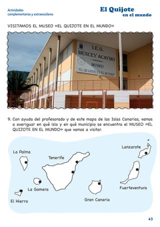 Actividades                                   El Quijote
complementarias y extraescolares                         en el mundo

VISITAMOS EL MUSEO «EL QUIJOTE EN EL MUNDO»




9. Con ayuda del profesorado y de este mapa de las Islas Canarias, vamos
   a averiguar en qué isla y en qué municipio se encuentra el MUSEO «EL
   QUIJOTE EN EL MUNDO» que vamos a visitar.



                                                        Lanzarote
   La Palma
                            Tenerife




              La Gomera                                Fuerteventura


  El Hierro                            Gran Canaria



                                                                       43
 