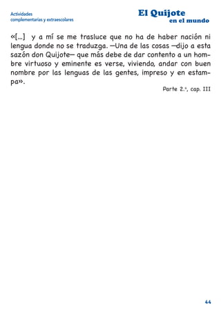 Actividades                          El Quijote
complementarias y extraescolares              en el mundo

«[...] y a mí se me trasluce que no ha de haber nación ni
lengua donde no se traduzga. —Una de las cosas —dijo a esta
sazón don Quijote— que más debe de dar contento a un hom-
bre virtuoso y eminente es verse, viviendo, andar con buen
nombre por las lenguas de las gentes, impreso y en estam-
pa».
                                            Parte 2.a, cap. III




                                                            44
 