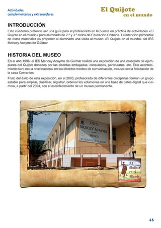 Actividades                                                       El Quijote
complementarias y extraescolares                                                  en el mundo

INTRODUCCIÓN
Este cuaderno pretende ser una guía para el profesorado en la puesta en práctica de actividades «El
Quijote en el mundo» para alumnado de 2.º y 3.º ciclos de Educación Primaria. La intención primordial
de estos materiales es proponer al alumnado una visita al museo «El Quijote en el mundo» del IES
Mencey Acaymo de Güímar.


HISTORIA DEL MUSEO
En el año 1996, el IES Mencey Acaymo de Güímar realizó una exposición de una colección de ejem-
plares del Quijote donados por las distintas embajadas, consulados, particulares, etc. Este aconteci-
miento tuvo eco a nivel nacional en los distintos medios de comunicación, incluso con la felicitación de
la casa Cervantes.
Fruto del éxito de esta exposición, en el 2003, profesorado de diferentes disciplinas forman un grupo
estable para ampliar, clasiﬁcar, registrar, ordenar los volúmenes en una base de datos digital que cul-
mina, a partir del 2004, con el establecimiento de un museo permanente.




                                                                                                    46
 