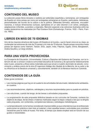 Actividades                                                       El Quijote
complementarias y extraescolares                                                  en el mundo

CONTENIDO DEL MUSEO
La colección posee libros donados o cedidos por editoriales españolas y extranjeras, por embajadas
de España en otros países así como por embajadas extranjeras en España, particulares, bibliotecas,
personalidades del mundo de la cultura o de la política. Diferentes formatos, ediciones, encuader-
naciones, e incluso dimensiones curiosas, ejemplares en un solo volumen o en varios, antologías,
adaptaciones (infantiles, juveniles) y originales. Mención especial a las ediciones ilustradas entre las
cuales destacamos las realizadas por Paul Gustave Doré (Estrasburgo, Francia, 1832 – París, Fran-
cia, 1883).


LIBROS EN MÁS DE 70 IDIOMAS
Uno de los mayores atractivos del museo «El Quijote en el mundo», que lo hacen único en su clase, es
contemplar las ediciones de más de 75 países y en más de 70 idiomas. Desde países conocidos hasta
países tan lejanos como Vietnam, Taiwán, Siria, Japón, India, Filipinas, Egipto, China, Bangladesh,
Arabia Saudita y un largo etcétera.


PARA UNA VISITA PROVECHOSA
La Consejería de Educación, Universidades, Cultura y Deportes del Gobierno de Canarias, con la in-
tención de dar a conocer a toda la comunidad educativa de Canarias y de aprovechar didácticamente
este museo, presenta y ofrece estos materiales para que sirvan a nuestro alumnado de estudio, cono-
cimiento y análisis previo de la obra El ingenioso hidalgo don Quijote de la Mancha, de su autor y de
su inﬂuencia en la literatura universal y, concretamente, también en la literatura hecha en Canarias.


CONTENIDOS DE LA GUÍA
Estas guías contienen:

— Las mismas páginas que hay en el cuaderno de actividades del alumnado, debidamente señalados,
  en cuadros.

— Las recomendaciones, objetivos, estrategias y recursos recomendados para su puesta en práctica.

— Las soluciones, cuando las tenga, de las tareas o actividades propuestas.

— La programación de esta propuesta didáctica basada en los currículos de Canarias, contiene los
  objetivos de etapa, de las áreas o materias implicadas según la etapa o etapas a las que va dirigida
  cada propuesta, con contenidos, competencias básicas y estrategias metodológicas.

— La temporalización no la hemos considerado imprescindible ya que entendemos que el profesorado
  podrá poner en práctica o bien todo el material, o bien aquellas tareas o actividades que considere
  necesarias para la visita al museo. Por tanto, el tiempo que desee emplear será en función de sus
  gustos o necesidades.




                                                                                                     47
 