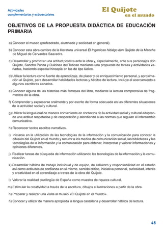Actividades                                                         El Quijote
complementarias y extraescolares                                                     en el mundo

OBJETIVOS DE LA PROPUESTA DIDÁCTICA DE EDUCACIÓN
PRIMARIA

a) Conocer el museo (profesorado, alumnado y sociedad en general).

b) Conocer esta obra cumbre de la literatura universal El Ingenioso hidalgo don Quijote de la Mancha
   de Miguel de Cervantes Saavedra.

c) Desarrollar y promover una actitud positiva ante la obra y, especialmente, ante sus personajes don
   Quijote, Sancho Panza y Dulcinea del Toboso mediante una propuesta de tareas y actividades va-
   riadas, haciendo especial hincapié en las de tipo lúdico.

d) Utilizar la lectura como fuente de aprendizaje, de placer y de enriquecimiento personal, y aproxima-
   ción al Quijote, para desarrollar habilidades lectoras y hábitos de lectura. Incluye el acercamiento a
   algunos escritores canarios.

e) Conocer alguna de las historias más famosas del libro, mediante la lectura comprensiva de frag-
   mentos de la obra.

f) Comprender y expresarse oralmente y por escrito de forma adecuada en las diferentes situaciones
   de la actividad social y cultural.

g) Utilizar la lengua oral de manera conveniente en contextos de la actividad social y cultural adoptan-
   do una actitud respetuosa y de cooperación y atendiendo a las normas que regulan el intercambio
   comunicativo.

h) Reconocer textos escritos narrativos.

i) Iniciarse en la utilización de las tecnologías de la información y la comunicación para conocer la
   difusión del Quijote en el mundo y recurrir a los medios de comunicación social, las bibliotecas y las
   tecnologías de la información y la comunicación para obtener, interpretar y valorar informaciones y
   opiniones diferentes.

j) Realizar tareas de búsqueda de información utilizando las tecnologías de la información y la comu-
   nicación.

k) Desarrollar hábitos de trabajo individual y de equipo, de esfuerzo y responsabilidad en el estudio
   así como actitudes de conﬁanza en sí mismo, sentido crítico, iniciativa personal, curiosidad, interés
   y creatividad en el aprendizaje a través de la obra del Quijote.

l) Valorar la realidad plurilingüe de España como muestra de riqueza cultural.

m) Estimular la creatividad a través de la escritura, dibujos e ilustraciones a partir de la obra.

n) Preparar y realizar una visita al museo «El Quijote en el mundo».

ñ) Conocer y utilizar de manera apropiada la lengua castellana y desarrollar hábitos de lectura.




                                                                                                     48
 