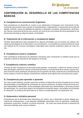 Actividades                                                      El Quijote
complementarias y extraescolares                                                 en el mundo

CONTRIBUCIÓN AL DESARROLLO DE LAS COMPETENCIAS
BÁSICAS

A. Competencia en comunicación lingüística
Esta competencia se desarrolla en cuanto a que utilizaremos el lenguaje como instrumento funda-
mental de comunicación oral y escrita, de representación, interpretación y comprensión de la obra del
Quijote. También, incluye la habilidad de expresar e interpretar conceptos, pensamientos, sentimien-
tos, hechos y opiniones de forma oral y escrita, así como la de comunicarse de forma apropiada en las
situaciones previstas en algunas tareas o actividades.


D. Tratamiento de la información y competencia digital
También desarrollaremos esta competencia en algunas actividades que se tendrán que realizar utili-
zando las tecnologías de la información y la comunicación. La competencia comporta asimismo hacer
uso habitual de los recursos tecnológicos disponibles para resolver problemas reales de modo eﬁ-
caz.


E. Competencia social y ciudadana
Esta competencia proporciona las destrezas necesarias para comprender la realidad social que es
entender y valorar la importancia del Quijote en el mundo.


F. Competencia cultural y artística
A través de esta competencia el alumnado podrá apreciar, comprender y valorar de manera crítica la
obra del Quijote, patrimonio cultural universal de las letras y concretamente de la novela. Supone tam-
bién el dominio de las destrezas necesarias para la expresión de ideas, experiencias o sentimientos de
forma creativa a través de dibujos e ilustraciones artísticas tanto ajenas como de producción propia.


G. Competencia para aprender a aprender
Con esta unidad didáctica, también queremos contribuir al desarrollo de esta competencia en el inicio
del aprendizaje y la posibilidad de continuarlo de manera autónoma, tomando conciencia de las pro-
pias capacidades intelectuales, de las estrategias adecuadas para desarrollarlas y del propio proceso
de aprendizaje. Es crucial para adquirir tal competencia presentar tareas y actividades que fomenten
la motivación, la conﬁanza del alumnado en sí mismo, la autoevaluación, la cooperación, etc.


H. Autonomía e iniciativa personal
Pretendemos que el alumnado tome decisiones con criterio, que y desarrolle la opción elegida asu-
miendo las consecuencias, y que adquiera habilidades personales como la autonomía, creatividad,
autoestima, autocrítica, iniciativa, el control emocional..., de modo que pueda afrontar la adopción de
soluciones distintas ante nuevos contextos.




                                                                                                   49
 