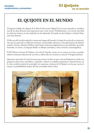 Actividades                                                             El Quijote
complementarias y extraescolares                                                          en el mundo



                EL QUIJOTE EN EL MUNDO
  El ingenioso hidalgo don Quijote de la Mancha del escritor Miguel de Cervantes Saavedra se considera
  El ingenioso hidalgo don Quijote de la Mancha del escritor Miguel de Cervantes Saavedra se considera
  una de las obras literarias más importantes que se han escrito. Probablemente, es la novela más leída
  una de las obras literarias más importantes que se han escrito. Probablemente, es la novela más leída
  de todos los tiempos, la más analizada, la más admirada. El mundo sin don Quijote yySancho Panza
  de todos los tiempos, la más                   admirada. El mundo sin don Quijote Sancho Panza
  sería muy distinto.
  sería muy distinto.

  El libro no sólo ha sido traducido a numerosas lenguas del mundo aalo largo de sus años de su existencia,
   El libro no sólo ha sido traducido a numerosas lenguas del mundo lo largo de sus años de su existencia,
  sino que ha aparecido en diferentes formatos, innumerables ediciones yyencuadernaciones de distinto
   sino que ha aparecido en diferentes formatos, innumerables ediciones encuadernaciones de distinto
  tamaño y formas. Además, del libro se han hecho numerosas adaptaciones ya seaninfantiles, juveniles,
   tamaño              Además, del libro se han hecho numerosas versiones ya sean infantiles, juveniles,
  ilustradas, en cómics, en lenguaje Braille, en dibujos animados y varias versiones cinematográﬁcas.
   ilustradas,                                                              versiones cinematográﬁcas.

  El IES Mencey Acaymo de Güímar, en lalaisla de Tenerife, cuenta con un museo en el que se pueden
  El     Mencey Acaymo de Güímar, en isla de Tenerife, cuenta con                      el que se pueden
  admirar numerosas ediciones de esta obra y, sobre todo, las versiones en más de 70 lenguas distintas.
  admirar numerosas                                                            de 70 lenguas distintas.

   Queremos aprovechar la visita al museo para conocer la obra un poco más profundamente, desde una
  Queremos aprovechar la visita al museo para conocer la obra un poco más profundamente, desde una
  perspectiva más activa, más lúdica, y aprender aavalorar su verdadera importancia. Posteriormente, en
   perspectiva más activa, más lúdica, y aprender valorar su verdadera importancia. Posteriormente, en
  la visita, tendrás ocasión de contemplar las numerosas versiones de El Quijote con las que cuenta el
   la visita, tendrás ocasión de contemplar las numerosas versiones del Quijote con las que cuenta el
  museo y la posibilidad de realizar allí más actividades sobre la obra.
   museo y la




                                                                                                         2


                                                                                                              51
 