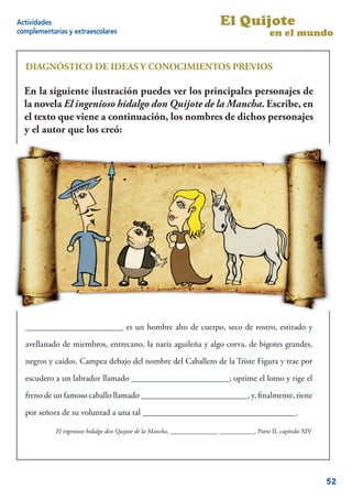 Actividades                                                               El Quijote
complementarias y extraescolares                                                             en el mundo


  DIAGNÓSTICO DE IDEAS Y CONOCIMIENTOS PREVIOS

  En la siguiente son tus conocimientos sobreprincipales personajes de
  Contesta cuáles ilustración puedes ver los esta novela y sus famosos
  personajes.
  la novela El ingenioso hidalgo don Quijote de la Mancha. Escribe, en
  el texto que viene a continuación, los nombres de dichos personajes
  - En la siguiente ilustración puedes ver los principales personajes de la
  y el autor que los creó:
  novela El ingenioso hidalgo don Quijote de la Mancha. Escribe, en el texto
  que viene a continuación, los nombres de dichos personajes y el autor que
  los creó:




  _______________________ es un hombre alto de cuerpo, seco de rostro, estirado y

  avellanado de miembros, entrecano, la nariz aguileña y algo corva, de bigotes grandes,

  negros y caídos. Campea debajo del nombre del Caballero de la Triste Figura y trae por
  escudero a un labrador llamado _______________________; oprime el lomo y rige el
  freno de un famoso caballo llamado _________________________, y, ﬁnalmente, tiene
  por señora de su voluntad a una tal ____________________________________.

            El ingenioso hidalgo don Quijote de la Mancha, _______________ ___________, Parte II, capítulo XIV

                                                                                                             3


                                                                                                                 52
 
