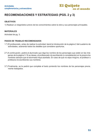 Actividades                                                       El Quijote
complementarias y extraescolares                                                   en el mundo

RECOMENDACIONES Y ESTRATEGIAS (PGS. 2 y 3)

OBJETIVOS
1) Realizar un diagnóstico previo de los conocimientos sobre la obra y sus personajes principales.


MATERIALES
Actividad de pg. 3.


PASOS DE TRABAJO RECOMENDADOS
1.º) El profesorado, antes de realizar la actividad, leerá la introducción de la página 2 del cuaderno de
     actividades, aclarando todos los detalles que considere oportunos.


2.º) A continuación, pedirá al alumnado que diga los nombre de los personajes que están en las imá-
     genes de la página 3. Si se desea, el profesorado irá escribiendo (o completando) en la pizarra los
     nombres siempre que el alumnado haya acertado. En caso de que no sepa ninguno, el profesor o
     profesora irá escribiendo sus nombres.


3.º) Finalmente, se le pedirá que complete el texto poniendo los nombres de los personajes previa.
     mente trabajados.




                                                                                                     53
 