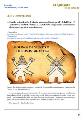 Actividades                                                            El Quijote
complementarias y extraescolares                                                        en el mundo


   LEER Y COMPRENDER

   —Visualización o escuchadibujos animados del capítulo VIII de la IVIII de la
   — Escucha o visualización de en dibujos animados del capítulo Parte: LA
   I Parte: LA AVENTURA DE LOSDE VIENTO.DE VIENTO. Luego se leerá
      AVENTURA DE LOS MOLINOS MOLINOS Luego se leerá colectivamente
   colectivamentequefragmento que viene a continuación:
      el fragmento el viene a continuación:

   – Para visualizar:
   http://www.youtube.com/watch?v=V3zgFAo3T4M&feature=PlayList&p=08A5B5483CF2631D&index=5
   – Para escuchar:
   http://www.cervantesvirtual.com/FichaObra.html?portal=40&Ref=1270&audio=1




           ¿MOLINOS DE VIENTO O
           PELIGROSOS GIGANTES?




   En esto, descubrieron treinta o cuarenta molinos de viento que hay en aquel campo, y así como don
   Quijote los vio, dijo a su escudero:

   —La ventura va guiando nuestras cosas mejor de lo que acertáramos a desear; porque ves allí, amigo
   Sancho Panza, donde se descubren treinta o pocos más desaforados gigantes, con quien pienso hacer
   batalla y quitarles a todos las vidas, con cuyos despojos comenzaremos a enriquecer, que esta es buena
   guerra, y es gran servicio de Dios quitar tan mala simiente de sobre la faz de la tierra.

   —¿Qué gigantes? —dijo Sancho Panza.

                                                                                                       4


                                                                                                            54
 