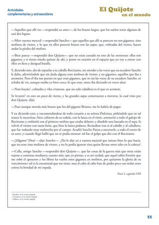 Actividades                                                               El Quijote
complementarias y extraescolares                                                            en el mundo


  —Aquellos que allí ves —respondió su amo—, de los brazos largos, que los suelen tener algunos de
  casi dos leguas.

  —Mire vuestra merced —respondió Sancho— que aquellos que allí se parecen no son gigantes, sino
  molinos de viento, y lo que en ellos parecen brazos son las aspas, que, volteadas del viento, hacen
  andar la piedra del molino.

  —Bien parece —respondió don Quijote— que no estás cursado en esto de las aventuras: ellos son
  gigantes; y si tienes miedo quítate de ahí, y ponte en oración en el espacio que yo voy a entrar con
  ellos en ﬁera y desigual batalla.

  Y, diciendo esto, dio de espuelas a su caballo Rocinante, sin atender a las voces que su escudero Sancho
  le daba, advirtiéndole que sin duda alguna eran molinos de viento, y no gigantes, aquellos que iba a
  acometer. Pero él iba tan puesto en que eran gigantes, que ni oía las voces de su escudero Sancho, ni
  echaba de ver, aunque estaba ya bien cerca, lo que eran, antes iba diciendo en voces altas:

  —Non huyáis1, cobardes y viles criaturas, que un solo caballero es el que os acomete.

  Se levantó2 en esto un poco de viento, y las grandes aspas comenzaron a moverse, lo cual visto por
  don Quijote, dijo:

  —Pues aunque mováis más brazos que los del gigante Briareo, me lo habéis de pagar.

  Y en diciendo esto, y encomendándose de todo corazón a su señora Dulcinea, pidiéndole que en tal
  trance le socorriese, bien cubierto de su rodela, con la lanza en el ristre, arremetió a todo el galope de
  Rocinante y embistió con el primero molino que estaba delante; y dándole una lanzada en el aspa, la
  volvió el viento con tanta furia, que hizo la lanza pedazos, llevándose tras sí al caballo y al caballero,
  que fue rodando muy maltrecho por el campo. Acudió Sancho Panza a socorrerle, a todo el correr de
  su asno, y cuando llegó halló que no se podía menear: tal fue el golpe que dio con él Rocinante.

  —¡Válgame3 Dios! —dijo Sancho—. ¿No le dije yo a vuestra merced que mirase bien lo que hacía,
  que no eran sino molinos de viento, y no lo podía ignorar sino quien llevase otros tales en la cabeza?

  —Calla, amigo Sancho —respondió don Quijote—, que las cosas de la guerra más que otras están
  sujetas a continua mudanza; cuanto más, que yo pienso, y es así verdad, que aquel sabio Frestón que
  me robó el aposento y los libros ha vuelto estos gigantes en molinos, por quitarme la gloria de su
  vencimiento: tal es la enemistad que me tiene; mas al cabo al cabo han de poder poco sus malas artes
  contra la bondad de mi espada.
                                                                                        Parte I, capítulo VIII




  1
    «fuyades» en la versión original.
  2
    «Levantóse» en la versión original
  3
    «Válame» en la versión original

                                                                                                            5


                                                                                                                 55
 