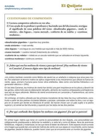 Actividades                                                       El Quijote
complementarias y extraescolares                                                  en el mundo


  CUESTIONARIO DE COMPRENSIÓN
  1) Lectura comprensivacolectiva en voz alta.
  1) Lectura compresiva colectiva en voz alta.
  2) Con ayuda de tu profesor o profesora y haciendo uso del diccionario, averigua
  2) el signiﬁcado de estas palabras haciendo uso de los diccionarios, averiguasi-
      Con ayuda de tu profesor o y del texto: «desaforados gigantes», «mala el
  signiﬁcado de estas palabras del texto: “desaforados gigantes”, “mala «continua
     miente», «dos leguas», «vuesa merced», «cubierto de su rodela» y simiente”,
     mudanza».
  “dos leguas”, “vuesa merced”, “cubierto de su rodela” y “continua mudanza”.


«desaforados gigantes» = gigantes muy grandes.
«mala simiente» = mala semilla.
«dos leguas» = una legua es una medida que equivale a más de 5000 metros.
«vuesa merced» = vuestra merced (tratamiento de cortesía).
«cubierto de su rodela» = rodela es un escudo redondo que se colocaba en el brazo izquierdo.
«continua mudanza»= continuos cambios.


  3) ¿Sabes qué son los molinos de viento yypara qué sirven? ¿Hay molinos de viento
  3) - ¿Sabes qué son los molinos de viento para qué sirven? ¿Hay molinos de viento
  enen Canarias? ¿Conoces algún otro tipo molinos?
      Canarias? ¿Conoces algún otro tipo de de molinos?


«Un molino (también conocido como Molino de viento) es un artefacto o máquina que sirve para mo-
ler. Por extensión el término molino se aplica vulgarmente a los mecanismos que utilizan la fuerza de
viento, agua, animal o humana para mover otros artefactos, tales como una bomba hidráulica o un
generador eléctrico.» (Wiki)
En las Islas Canarias, los molinos de viento han tenido una gran importancia en la cultura y devenir de
las gentes, sobre todo para la elaboración del goﬁo, alimento de nuestros antepasados prehispánicos
que aún se sigue utilizando. Molinos de viento encontramos en Lanzarote y Fuerteventura, así como
en La Palma.
Sin embargo, el molino utilizado por los primeros moradores de las Islas fue muy rudimentario, cons-
truido a partir de dos piedras circulares talladas y porosas, colocadas una sobre la otra y con un agu-
jero en el centro por donde se introducía el cereal. Se hacían mover con un palo sujeto a la piedra
superior y el cereal se iba triturando y cayendo por los lados de las dos piedras.


  4) ¿Por qué confunde don Quijote los molinos con gigantes? ¿En qué se parecen?
   4) - ¿Por qué confunde Don Quijote los molinos con gigantes? ¿En qué se parecen?


En primer lugar, habría que tener en cuenta la personalidad de don Quijote, una personalidad psi-
cológicamente predispuesta a deformar la realidad y a verla tal y como él desea, llena de aventuras
fantásticas, mágicas y misteriosas, en las que tiene el deber de intervenir. Este aspecto inicial sumado
a la imagen que puede dar una serie de molinos de viento con sus aspas en movimiento, como manos
de gigantes; desde la distancia, pueden hacer creer que se encuentra ante un montón de gigantes
                                                                                                     56
 