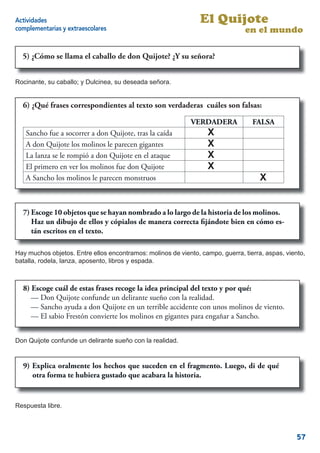 Actividades                                                     El Quijote
complementarias y extraescolares                                                en el mundo

  5) ¿Cómo se llama el caballo de don Quijote? ¿Y su señora?
     - ¿Cómo se llama el caballo de Don Quijote? ¿Y su señora?


Rocinante, su caballo; y Dulcinea, su deseada señora.


  6) - ¿Qué frasescorrespondientes al texto son verdaderas y cuáles son falsas:
     ¿Qué frases correspondientes           son verdaderas cuáles       falsas:

                                                             VERDADERA            FALSA
   Sancho fue a socorrer a don Quijote, tras la caída              X
   A don Quijote los molinos le parecen gigantes                   X
   La lanza se le rompió a don Quijote en el ataque                X
   El primero en ver los molinos fue don Quijote                   X
   A Sancho los molinos le parecen monstruos                                         X


  7) Escoge 10 objetos que se hayan nombrado a lo largo de la historia de los molinos.
     Haz un dibujo de ellos y cópialos de manera correcta ﬁjándote bien en cómo es-
     tán escritos en el texto.

Hay muchos objetos. Entre ellos encontramos: molinos de viento, campo, guerra, tierra, aspas, viento,
batalla, rodela, lanza, aposento, libros y espada.



  8) Escoge cuál de estas frases recoge la idea principal del texto y por qué:
     — Don Quijote confunde un delirante sueño con la realidad.
     — Sancho ayuda a don Quijote en un terrible accidente con unos molinos de viento.
     — El sabio Frestón convierte los molinos en gigantes para engañar a Sancho.


Don Quijote confunde un delirante sueño con la realidad.


  9) Explica oralmente los hechos que suceden en el fragmento. Luego, di de qué
     otra forma te hubiera gustado que acabara la historia.


Respuesta libre.



                                                                                                  57
 
