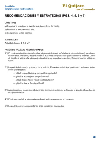 Actividades                                                      El Quijote
complementarias y extraescolares                                                 en el mundo

RECOMENDACIONES Y ESTRATEGIAS (PGS. 4, 5, 6 y 7)

OBJETIVOS
a) Escuchar o visualizar la aventura de los molinos de viento.
b) Practicar la lectura en voz alta.
c) Comprender textos escritos


MATERIALES
Actividad de pgs. 4, 5, 6 y 7.


PASOS DE TRABAJO RECOMENDADOS
1.º) El profesorado deberá acudir a las páginas de Internet señaladas (u otras similares) para hacer
     uso de ellas. Para ello, deberá acudir al aula más apropiada que posea acceso a Internet. Debe-
     rá decidir si utilizará la página de visualizar o de escuchar, o ambas. Recomendamos utilizarlas
     todas.


2.º) Le pedirá al alumnado que escuche la historia. Posteriormente irá proponiendo cuestiones fáciles
     sobre dicha lectura:
          — ¿Qué ve don Quijote y con qué los confunde?
          — ¿Qué le aconseja su amigo Sancho?
          — ¿Qué decide hacer y cuál es el resultado?
          — ¿Qué le dice a Sancho al ﬁnal?


3.º) A continuación, y para que el alumnado termine de entender la historia, le pondrá el capítulo en
     dibujos animados.


4.º) En el aula, pedirá al alumnado que lea el texto propuesto en el cuaderno.


5.º) Le pedirá que vayan contestando a las cuestiones planteadas.




                                                                                                  58
 