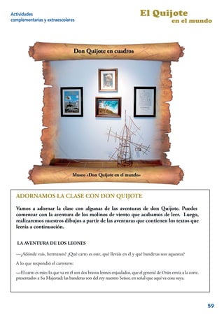 Actividades                                                                El Quijote
complementarias y extraescolares                                                             en el mundo




  ADORNAMOS LA CLASE CON DON QUIJOTE
  Vamos a adornar la clase con algunas de las aventuras de don Quijote. Puedes
  comenzar con la aventura de los molinos de viento que acabamos de leer. Luego,
  realizaremos nuestros dibujos a partir de las aventuras que contienen los textos que
  leerás a continuación.

   LA AVENTURA DE LOS LEONES

  —¿Adónde vais, hermanos? ¿Qué carro es este, qué lleváis en él y qué banderas son aquestas?
  A lo que respondió el carretero:
  —El carro es mío; lo que va en él son dos bravos leones enjaulados, que el general de Orán envía a la corte,
  presentados a Su Majestad; las banderas son del rey nuestro Señor, en señal que aquí va cosa suya.
                                                                                                             7


                                                                                                                 59
 