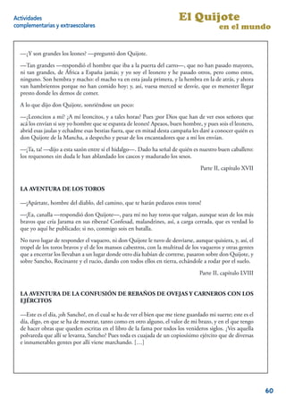 Actividades                                                              El Quijote
complementarias y extraescolares                                                           en el mundo


  —¿Y son grandes los leones? —preguntó don Quijote.
  —Tan grandes —respondió el hombre que iba a la puerta del carro—, que no han pasado mayores,
  ni tan grandes, de África a España jamás; y yo soy el leonero y he pasado otros, pero como estos,
  ninguno. Son hembra y macho: el macho va en esta jaula primera, y la hembra en la de atrás, y ahora
  van hambrientos porque no han comido hoy; y, así, vuesa merced se desvíe, que es menester llegar
  presto donde les demos de comer.
  A lo que dijo don Quijote, sonriéndose un poco:
  —¿Leoncitos a mí? ¿A mí leoncitos, y a tales horas? Pues ¡por Dios que han de ver esos señores que
  acá los envían si soy yo hombre que se espanta de leones! Apeaos, buen hombre, y pues sois el leonero,
  abrid esas jaulas y echadme esas bestias fuera, que en mitad desta campaña les daré a conocer quién es
  don Quijote de la Mancha, a despecho y pesar de los encantadores que a mí los envían.
  —¡Ta, ta! —dijo a esta sazón entre sí el hidalgo—. Dado ha señal de quién es nuestro buen caballero:
  los requesones sin duda le han ablandado los cascos y madurado los sesos.
                                                                                   Parte II, capítulo XVII


  LA AVENTURA DE LOS TOROS

  —¡Apártate, hombre del diablo, del camino, que te harán pedazos estos toros!
  —¡Ea, canalla —respondió don Quijote—, para mí no hay toros que valgan, aunque sean de los más
  bravos que cría Jarama en sus riberas! Confesad, malandrines, así, a carga cerrada, que es verdad lo
  que yo aquí he publicado; si no, conmigo sois en batalla.
  No tuvo lugar de responder el vaquero, ni don Quijote le tuvo de desviarse, aunque quisiera, y, así, el
  tropel de los toros bravos y el de los mansos cabestros, con la multitud de los vaqueros y otras gentes
  que a encerrar los llevaban a un lugar donde otro día habían de correrse, pasaron sobre don Quijote, y
  sobre Sancho, Rocinante y el rucio, dando con todos ellos en tierra, echándole a rodar por el suelo.
                                                                                  Parte II, capítulo LVIII


  LA AVENTURA DE LA CONFUSIÓN DE REBAÑOS DE OVEJAS Y CARNEROS CON LOS
  EJÉRCITOS

  —Este es el día, ¡oh Sancho!, en el cual se ha de ver el bien que me tiene guardado mi suerte; este es el
  día, digo, en que se ha de mostrar, tanto como en otro alguno, el valor de mi brazo, y en el que tengo
  de hacer obras que queden escritas en el libro de la fama por todos los venideros siglos. ¿Ves aquella
  polvareda que allí se levanta, Sancho? Pues toda es cuajada de un copiosísimo ejército que de diversas
  e innumerables gentes por allí viene marchando. […]


                                                                                                         8


                                                                                                              60
 
