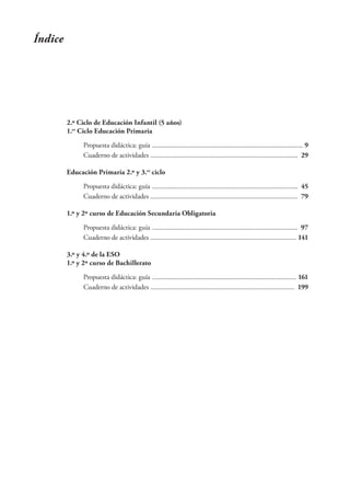 Índice




         2.º Ciclo de Educación Infantil (5 años)
         1.er Ciclo Educación Primaria

              Propuesta didáctica: guía ......................................................................................... 9
              Cuaderno de actividades ....................................................................................... 29

         Educación Primaria 2.º y 3.er ciclo
              Propuesta didáctica: guía ...................................................................................... 45
              Cuaderno de actividades ....................................................................................... 79

         1.º y 2º curso de Educación Secundaria Obligatoria

              Propuesta didáctica: guía ...................................................................................... 97
              Cuaderno de actividades ...................................................................................... 141

         3.º y 4.º de la ESO
         1.º y 2º curso de Bachillerato
              Propuesta didáctica: guía ..................................................................................... 161
              Cuaderno de actividades ..................................................................................... 199
 