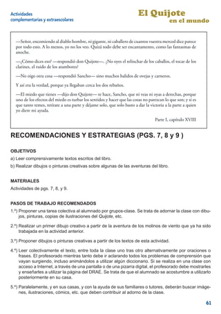 Actividades                                                              El Quijote
complementarias y extraescolares                                                           en el mundo


  —Señor, encomiendo al diablo hombre, ni gigante, ni caballero de cuantos vuestra merced dice parece
  por todo esto. A lo menos, yo no los veo. Quizá todo debe ser encantamento, como las fantasmas de
  anoche.
  —¿Cómo dices eso? —respondió don Quijote—. ¿No oyes el relinchar de los caballos, el tocar de los
  clarines, el ruido de los atambores?
  —No oigo otra cosa —respondió Sancho— sino muchos balidos de ovejas y carneros.
  Y así era la verdad, porque ya llegaban cerca los dos rebaños.
  —El miedo que tienes —dijo don Quijote— te hace, Sancho, que ni veas ni oyas a derechas, porque
  uno de los efectos del miedo es turbar los sentidos y hacer que las cosas no parezcan lo que son; y si es
  que tanto temes, retírate a una parte y déjame solo, que solo basto a dar la victoria a la parte a quien
  yo diere mi ayuda.
                                                                                   Parte I, capítulo XVIII


RECOMENDACIONES Y ESTRATEGIAS (PGS. 7, 8 y 9 )

OBJETIVOS
a) Leer comprensivamente textos escritos del libro.
b) Realizar dibujos o pinturas creativas sobre algunas de las aventuras del libro.


MATERIALES
Actividades de pgs. 7, 8, y 9.


PASOS DE TRABAJO RECOMENDADOS
1.º) Proponer una tarea colectiva al alumnado por grupos-clase. Se trata de adornar la clase con dibu-
     jos, pinturas, copias de ilustraciones del Quijote, etc.

2.º) Realizar un primer dibujo creativo a partir de la aventura de los molinos de viento que ya ha sido
     trabajada en la actividad anterior.

3.º) Proponer dibujos o pinturas creativas a partir de los textos de esta actividad.

4.º) Leer colectivamente el texto, entre toda la clase uno tras otro alternativamente por oraciones o
     frases. El profesorado mientras tanto debe ir aclarando todos los problemas de comprensión que
     vayan surgiendo, incluso animándolos a utilizar algún diccionario. Si se realiza en una clase con
     acceso a Internet, a través de una pantalla o de una pizarra digital, el profesorado debe mostrarles
     y enseñarles a utilizar la página del DRAE. Se trata de que el alumnado se acostumbre a utilizarlo
     posteriormente en su casa.

5.º) Paralelamente, y en sus casas, y con la ayuda de sus familiares o tutores, deberán buscar imáge-
     nes, ilustraciones, cómics, etc. que deben contribuir al adorno de la clase.

                                                                                                              61
 