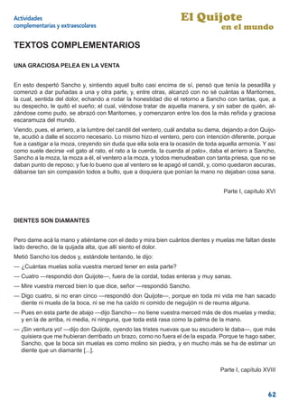 Actividades                                                      El Quijote
complementarias y extraescolares                                                 en el mundo

TEXTOS COMPLEMENTARIOS

UNA GRACIOSA PELEA EN LA VENTA


En esto despertó Sancho y, sintiendo aquel bulto casi encima de sí, pensó que tenía la pesadilla y
comenzó a dar puñadas a una y otra parte, y, entre otras, alcanzó con no sé cuántas a Maritornes,
la cual, sentida del dolor, echando a rodar la honestidad dio el retorno a Sancho con tantas, que, a
su despecho, le quitó el sueño; el cual, viéndose tratar de aquella manera, y sin saber de quién, al-
zándose como pudo, se abrazó con Maritornes, y comenzaron entre los dos la más reñida y graciosa
escaramuza del mundo.
Viendo, pues, el arriero, a la lumbre del candil del ventero, cuál andaba su dama, dejando a don Quijo-
te, acudió a dalle el socorro necesario. Lo mismo hizo el ventero, pero con intención diferente, porque
fue a castigar a la moza, creyendo sin duda que ella sola era la ocasión de toda aquella armonía. Y así
como suele decirse «el gato al rato, el rato a la cuerda, la cuerda al palo», daba el arriero a Sancho,
Sancho a la moza, la moza a él, el ventero a la moza, y todos menudeaban con tanta priesa, que no se
daban punto de reposo; y fue lo bueno que al ventero se le apagó el candil, y, como quedaron ascuras,
dábanse tan sin compasión todos a bulto, que a doquiera que ponían la mano no dejaban cosa sana.


                                                                                  Parte I, capítulo XVI




DIENTES SON DIAMANTES


Pero dame acá la mano y atiéntame con el dedo y mira bien cuántos dientes y muelas me faltan deste
lado derecho, de la quijada alta, que allí siento el dolor.
Metió Sancho los dedos y, estándole tentando, le dijo:
— ¿Cuántas muelas solía vuestra merced tener en esta parte?
— Cuatro —respondió don Quijote—, fuera de la cordal, todas enteras y muy sanas.
— Mire vuestra merced bien lo que dice, señor —respondió Sancho.
— Digo cuatro, si no eran cinco —respondió don Quijote—, porque en toda mi vida me han sacado
  diente ni muela de la boca, ni se me ha caído ni comido de neguijón ni de reuma alguna.
— Pues en esta parte de abajo —dijo Sancho— no tiene vuestra merced más de dos muelas y media;
  y en la de arriba, ni media, ni ninguna, que toda está rasa como la palma de la mano.
— ¡Sin ventura yo! —dijo don Quijote, oyendo las tristes nuevas que su escudero le daba—, que más
  quisiera que me hubieran derribado un brazo, como no fuera el de la espada. Porque te hago saber,
  Sancho, que la boca sin muelas es como molino sin piedra, y en mucho más se ha de estimar un
  diente que un diamante [...].


                                                                                 Parte I, capítulo XVIII



                                                                                                    62
 