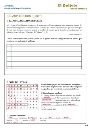 Actividades                                                                 El Quijote
complementarias y extraescolares                                                           en el mundo

  JUGAMOS CON DON QUIJOTE
  1) PALABRAS PARA HACER POESÍA
  -« […] rogó al bachiller que, si era poeta, le hiciese merced de componerle unos versos que tratasen de
  la despedida que pensaba hacer de su señora Dulcinea del Toboso, y que advirtiese que en el principio
  de cada verso había de poner una letra de su nombre, de manera que al ﬁn de los versos, juntando las
  primeras letras, se leyese: “Dulcinea del Toboso”. […]»
                                                                                        Parte II, capítulo IV

  Coloca verticalmente una palabra, puede ser tu propio nombre y luego escribe un poema que
  comience con cada una de las letras.




                                                                                                           9


  2) SOPA DE LETRAS
                                                 El libro de D. Quijote está lleno de frases inteligentes y
    E   S    T    U D        I   A   N   T   E   memorables. Te proponemos dos que debes completar
    S   A    I    C   N      E   I   C   X   V   con palabras que encontrarás en esta sopa de letras.
    T   B    X    A    E     R   X   X   W   Q
                                                 1) Completa con nombres:
    R   E    W    X    E     A   A   D   D   Z   «[…] vuesa merced deje caminar a su hijo por donde
                                                      estrella
                                                 su ____________ le llama, que siendo él tan buen
    E   W    A    X    E     X   D   I   J   O
                                                   estudiante
                                                  ______________ como debe de ser, y habiendo ya
    L   L    D Q W X             B   B   K   K
                                                 subido felicemente el primer escalón de
    L   E    N G      U      A   S   X   Y   Y   las ciencias                       lenguas
                                                     ____________, que es el de las ___________
    A   E    A    A    Z     I   U   Z   W   Q   […]»
                                                 (Parte II, capítulo XVI)


  2) Completa con verbos:
     dijo                                           lee              anda
  —__________ a esta sazón don Quijote— que el que ________ mucho y ________
            ve                sabe
  mucho __________ mucho y __________ mucho.
  (Parte II, capítulo XXV)
                                                                                                                63
 